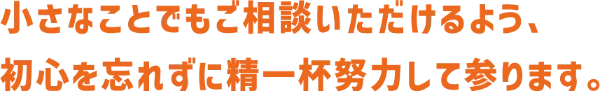 小さなことでもご相談いただけるよう、初心を忘れずに精一杯努力して参ります。